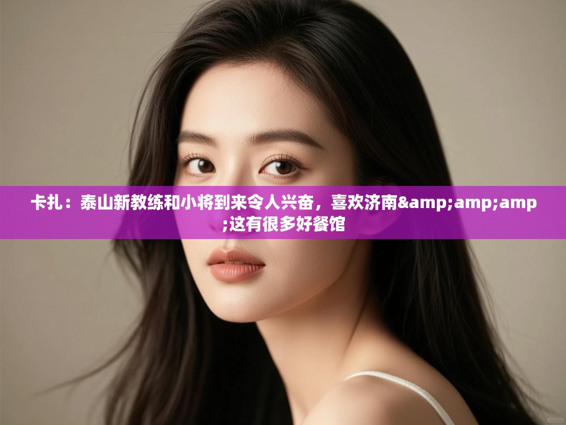 卡扎：泰山新教练和小将到来令人兴奋，喜欢济南&amp;amp;这有很多好餐馆